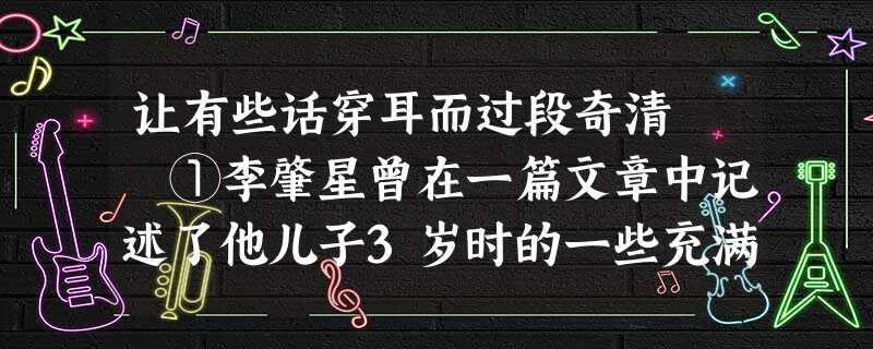 让有些话穿耳而过段奇清 ①李肇星曾在一篇文章中记述了他儿子3岁时的一些充满童趣的奇言妙语。有次他儿 让有些话穿耳而过段奇清 ①李肇星曾在一篇文章中记述了他儿子3岁时的一些充满童趣的奇言妙语。有次他儿