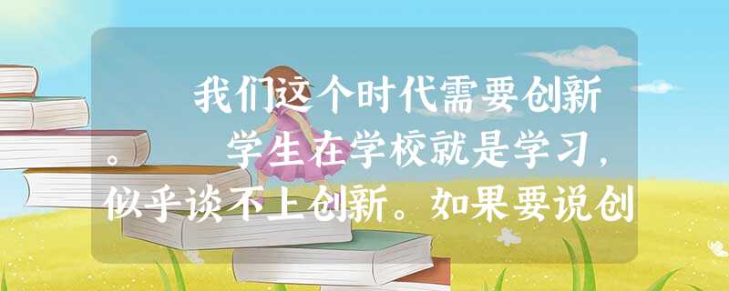 我们这个时代需要创新。 学生在学校就是学习,似乎谈不上创新。如果要说创新,那是指少数有才能的孩子,写了小论 我们这个时代需要创新。 学生在学校就是学习,似乎谈不上创新。如果要说创新,那是指少数有才能的孩子,写了小论