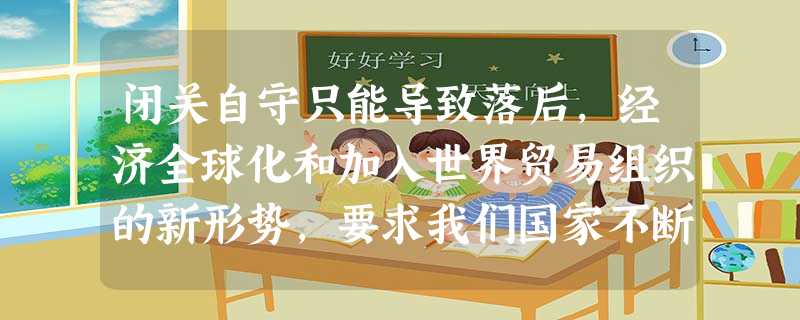 闭关自守只能导致落后,经济全球化和加入世界贸易组织的新形势,要求我们国家不断提高对外开放水平,走“引进来”与“走出去”相结合的道路。[ 闭关自守只能导致落后,经济全球化和加入世界贸易组织的新形势,要求我们国家不断提高对外开放水平,走“引进来”与“走出去”相结合的道路。[