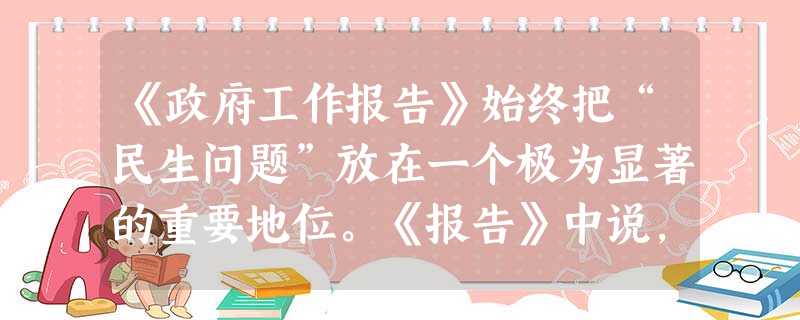 《政府工作报告》始终把“民生问题”放在一个极为显著的重要地位。《报告》中说,要坚持把改善人民生活作为正确处理改革发展稳定关系的结合点,把改革的力度、 《政府工作报告》始终把“民生问题”放在一个极为显著的重要地位。《报告》中说,要坚持把改善人民生活作为正确处理改革发展稳定关系的结合点,把改革的力度、