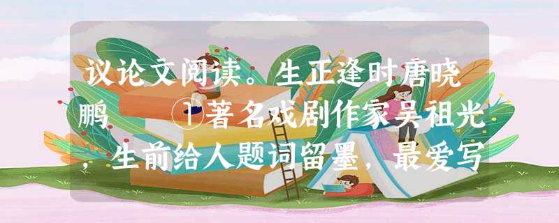 议论文阅读。生正逢时唐晓鹏 ①著名戏剧作家吴祖光,生前给人题词留墨,最爱写的四个字就是“生正逢时”,前前后后给人写了有上千条之 议论文阅读。生正逢时唐晓鹏 ①著名戏剧作家吴祖光,生前给人题词留墨,最爱写的四个字就是“生正逢时”,前前后后给人写了有上千条之