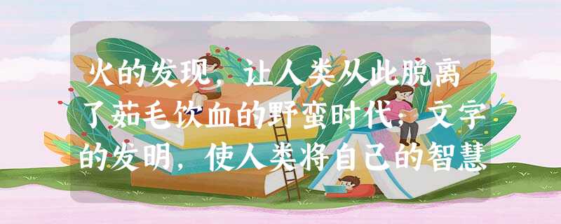 火的发现,让人类从此脱离了茹毛饮血的野蛮时代;文字的发明,使人类将自己的智慧结晶永久传递;计算机的出现,给人类的智慧插上新的翅膀;因特网的应用,使“地球村”的 火的发现,让人类从此脱离了茹毛饮血的野蛮时代;文字的发明,使人类将自己的智慧结晶永久传递;计算机的出现,给人类的智慧插上新的翅膀;因特网的应用,使“地球村”的