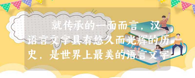 就传承的一面而言,汉语言文字具有悠久而光辉的历史,是世界上最美的语言文字之一,有着画一般秀美的形体,有着音乐一般悦耳的韵律, 就传承的一面而言,汉语言文字具有悠久而光辉的历史,是世界上最美的语言文字之一,有着画一般秀美的形体,有着音乐一般悦耳的韵律,