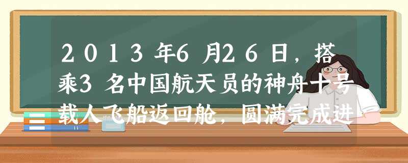 2013年6月26日,搭乘3名中国航天员的神舟十号载人飞船返回舱,圆满完成进驻天宫一号、飞船与天宫一号自动和手控交会对接、中国首次太空授课、中国首次 2013年6月26日,搭乘3名中国航天员的神舟十号载人飞船返回舱,圆满完成进驻天宫一号、飞船与天宫一号自动和手控交会对接、中国首次太空授课、中国首次