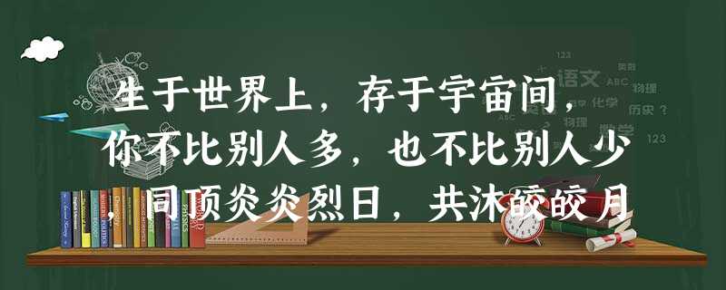 生于世界上,存于宇宙间,你不比别人多,也不比别人少,同顶炎炎烈日,共沐皎皎月辉,心智不缺,心力不 生于世界上,存于宇宙间,你不比别人多,也不比别人少,同顶炎炎烈日,共沐皎皎月辉,心智不缺,心力不