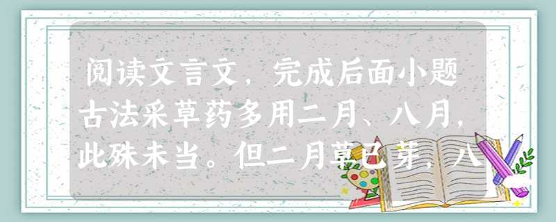 阅读文言文,完成后面小题古法采草药多用二月、八月,此殊未当。但二月草已芽,八月苗未枯,采掇者易辨识耳,在药则未为良时。大率用根者,若有宿根①,须取无茎叶时采,则 阅读文言文,完成后面小题古法采草药多用二月、八月,此殊未当。但二月草已芽,八月苗未枯,采掇者易辨识耳,在药则未为良时。大率用根者,若有宿根①,须取无茎叶时采,则