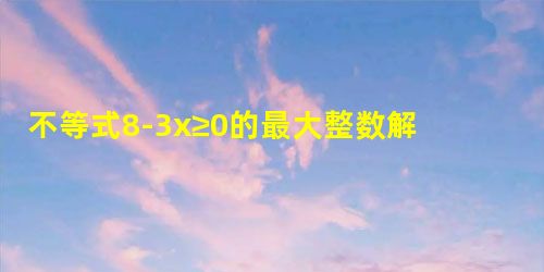 不等式8-3x≥0的最大整数解是______. 不等式8-3x≥0的最大整数解是______.
