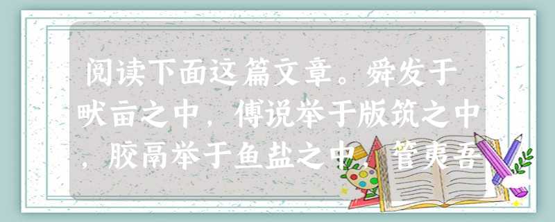 阅读下面这篇文章。舜发于畎亩之中,傅说举于版筑之中,胶鬲举于鱼盐之中,管夷吾举于士,孙叔敖举于海,百里奚举于市。 故天将降大任于是人也,必先苦其心志, 阅读下面这篇文章。舜发于畎亩之中,傅说举于版筑之中,胶鬲举于鱼盐之中,管夷吾举于士,孙叔敖举于海,百里奚举于市。 故天将降大任于是人也,必先苦其心志,