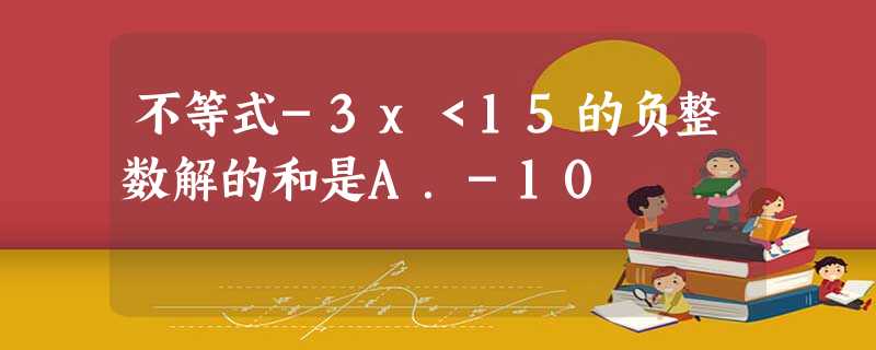 不等式-3x<15的负整数解的和是A.-10 不等式-3x<15的负整数解的和是A.-10