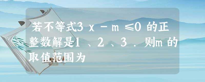 若不等式3x-m≤0的正整数解是1、2、3.则m的取值范围为 若不等式3x-m≤0的正整数解是1、2、3.则m的取值范围为