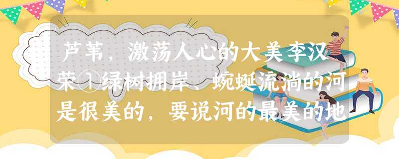 芦苇,激荡人心的大美李汉荣①绿树拥岸、蜿蜒流淌的河是很美的,要说河的最美的地方,那肯定是芦苇荡。②对河流的审美并不需要 芦苇,激荡人心的大美李汉荣①绿树拥岸、蜿蜒流淌的河是很美的,要说河的最美的地方,那肯定是芦苇荡。②对河流的审美并不需要
