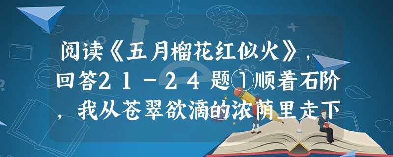 阅读《五月榴花红似火》,回答21-24题①顺着石阶,我从苍翠欲滴的浓荫里走下百牙山,来到百荷北园。高耸的古塔伫立在身后,来时路依旧那般沉寂、那般 阅读《五月榴花红似火》,回答21-24题①顺着石阶,我从苍翠欲滴的浓荫里走下百牙山,来到百荷北园。高耸的古塔伫立在身后,来时路依旧那般沉寂、那般