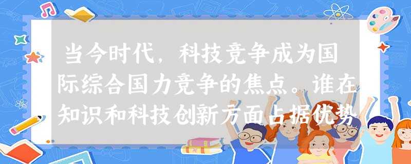 当今时代,科技竞争成为国际综合国力竞争的焦点。谁在知识和科技创新方面占据优势,谁就能在发展上掌握主动。本世纪头20年是我国发展的重要战略机遇期,我们 当今时代,科技竞争成为国际综合国力竞争的焦点。谁在知识和科技创新方面占据优势,谁就能在发展上掌握主动。本世纪头20年是我国发展的重要战略机遇期,我们