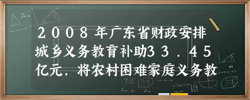 2008年广东省财政安排城乡义务教育补助33.45亿元,将农村困难家庭义务教育寄宿学生生活费补贴标准提高一倍,对103万名农村困难家庭义务教育寄宿学 2008年广东省财政安排城乡义务教育补助33.45亿元,将农村困难家庭义务教育寄宿学生生活费补贴标准提高一倍,对103万名农村困难家庭义务教育寄宿学
