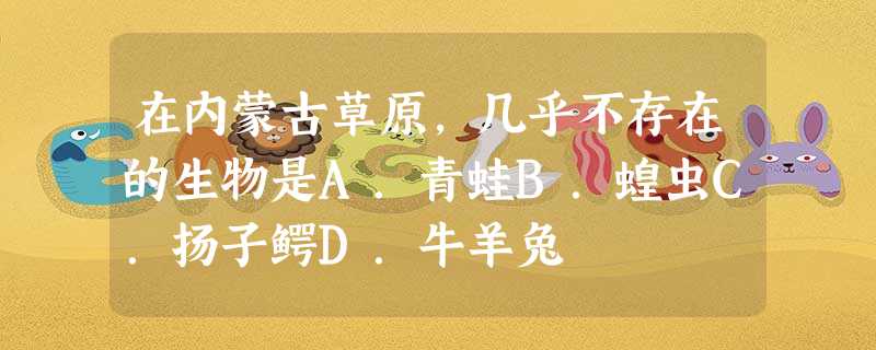 在内蒙古草原,几乎不存在的生物是A.青蛙B.蝗虫C.扬子鳄D.牛羊兔 在内蒙古草原,几乎不存在的生物是A.青蛙B.蝗虫C.扬子鳄D.牛羊兔