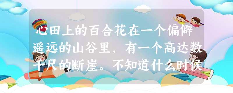 心田上的百合花在一个偏僻遥远的山谷里,有一个高达数千尺的断崖。不知道什么时候,断崖边上长出了一株小小的百合。百合刚刚诞生的时候,长得和杂草一模一 心田上的百合花在一个偏僻遥远的山谷里,有一个高达数千尺的断崖。不知道什么时候,断崖边上长出了一株小小的百合。百合刚刚诞生的时候,长得和杂草一模一
