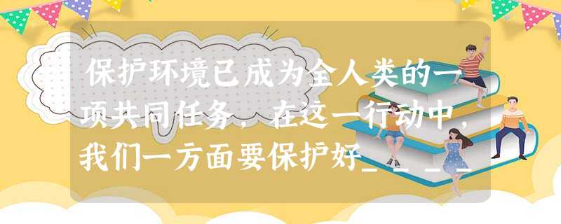 保护环境已成为全人类的一项共同任务,在这一行动中,我们一方面要保护好__________,一方面要防治___________。 保护环境已成为全人类的一项共同任务,在这一行动中,我们一方面要保护好__________,一方面要防治___________。