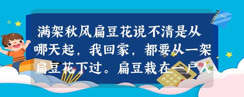 满架秋风扁豆花说不清是从哪天起,我回家,都要从一架扁豆花下过。扁豆栽在一户人家的院墙边。它们缠缠绕绕地长,你中有我,我中有你。顺了院墙,爬。顺了院墙边的树,爬。 满架秋风扁豆花说不清是从哪天起,我回家,都要从一架扁豆花下过。扁豆栽在一户人家的院墙边。它们缠缠绕绕地长,你中有我,我中有你。顺了院墙,爬。顺了院墙边的树,爬。