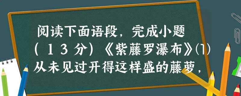 阅读下面语段,完成小题 (13分)《紫藤罗瀑布》⑴从未见过开得这样盛的藤萝,只见一片辉煌的淡紫色,像一条瀑布,从空中垂下,不见其发端,也不见其终极。只是深深浅浅 阅读下面语段,完成小题 (13分)《紫藤罗瀑布》⑴从未见过开得这样盛的藤萝,只见一片辉煌的淡紫色,像一条瀑布,从空中垂下,不见其发端,也不见其终极。只是深深浅浅