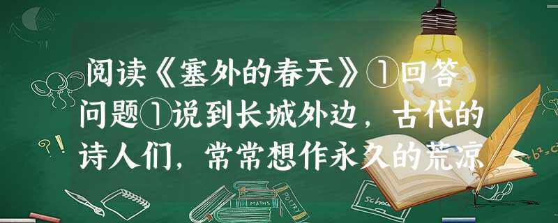 阅读《塞外的春天》①回答问题①说到长城外边,古代的诗人们,常常想作永久的荒凉。“春风不度玉门关”、“春风疑不到天涯”、“三春那得桃杏花”,好像塞外是常 阅读《塞外的春天》①回答问题①说到长城外边,古代的诗人们,常常想作永久的荒凉。“春风不度玉门关”、“春风疑不到天涯”、“三春那得桃杏花”,好像塞外是常