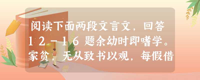 阅读下面两段文言文,回答12-16题余幼时即嗜学。家贫,无从致书以观,每假借于藏书之家,手自笔录,计日以还。天大寒,砚冰坚,手指不可屈伸,弗之怠 阅读下面两段文言文,回答12-16题余幼时即嗜学。家贫,无从致书以观,每假借于藏书之家,手自笔录,计日以还。天大寒,砚冰坚,手指不可屈伸,弗之怠