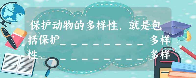 保护动物的多样性,就是包括保护________多样性、_________多样性和________多样性。就地保护的主要措施是____________ 保护动物的多样性,就是包括保护________多样性、_________多样性和________多样性。就地保护的主要措施是____________