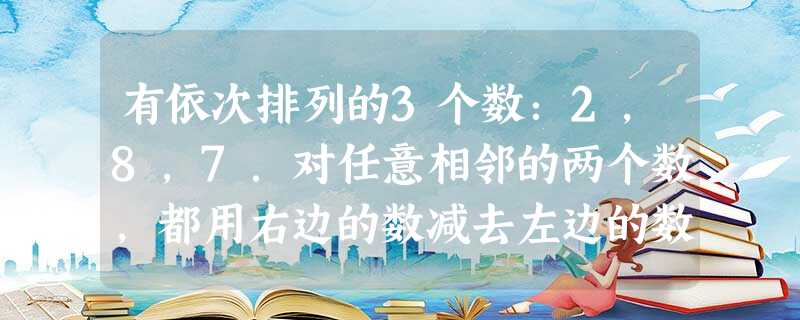 有依次排列的3个数:2,8,7.对任意相邻的两个数,都用右边的数减去左边的数,所得之差写在这两个数之间,可产生一个新数串:2,6,8,-1,7,这称为第一次操作 有依次排列的3个数:2,8,7.对任意相邻的两个数,都用右边的数减去左边的数,所得之差写在这两个数之间,可产生一个新数串:2,6,8,-1,7,这称为第一次操作