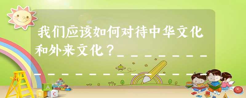 我们应该如何对待中华文化和外来文化?______________________________________________________ 我们应该如何对待中华文化和外来文化?______________________________________________________