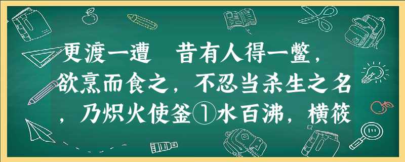 更渡一遭 昔有人得一鳖,欲烹而食之,不忍当杀生之名,乃炽火使釜①水百沸,横筱②为桥,与鳖约曰:“能渡此,则活汝。”鳖知主人以计取之,勉力爬沙③,仅能一 更渡一遭 昔有人得一鳖,欲烹而食之,不忍当杀生之名,乃炽火使釜①水百沸,横筱②为桥,与鳖约曰:“能渡此,则活汝。”鳖知主人以计取之,勉力爬沙③,仅能一