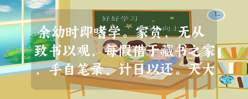 余幼时即嗜学。家贫,无从致书以观,每假借于藏书之家,手自笔录,计日以还。天大寒,砚冰坚,手指不可屈伸,弗之怠。录毕,走送之 余幼时即嗜学。家贫,无从致书以观,每假借于藏书之家,手自笔录,计日以还。天大寒,砚冰坚,手指不可屈伸,弗之怠。录毕,走送之