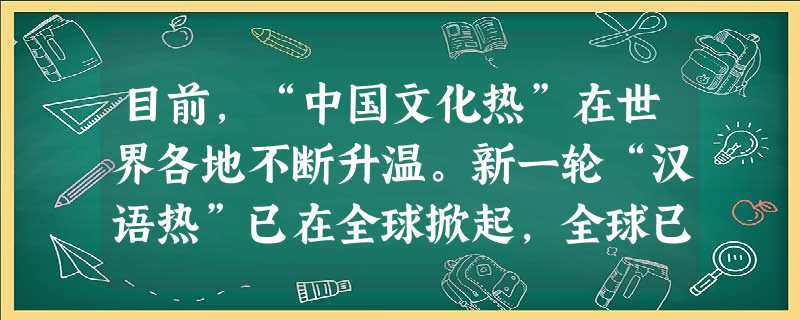 目前,“中国文化热”在世界各地不断升温。新一轮“汉语热”已在全球掀起,全球已有85个国家的2300余所高校开设了汉语课程,3000万外国人正在学习中 目前,“中国文化热”在世界各地不断升温。新一轮“汉语热”已在全球掀起,全球已有85个国家的2300余所高校开设了汉语课程,3000万外国人正在学习中