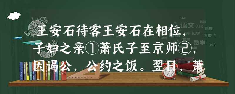 王安石待客王安石在相位,子妇之亲①萧氏子至京师②,因谒公,公约之饭。翌日,萧氏子盛服而往,意为公必盛馔③。日过午,觉饥甚而不敢去。又久之,方命坐,果蔬 王安石待客王安石在相位,子妇之亲①萧氏子至京师②,因谒公,公约之饭。翌日,萧氏子盛服而往,意为公必盛馔③。日过午,觉饥甚而不敢去。又久之,方命坐,果蔬