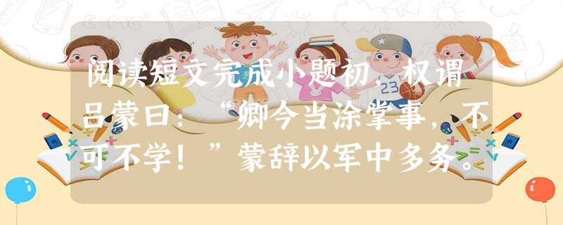 阅读短文完成小题初,权谓吕蒙曰:“卿今当涂掌事,不可不学!”蒙辞以军中多务。权曰:“孤岂欲卿治经为博士邪!但当涉猎,见往事耳。卿言多务,孰若孤?孤常读 阅读短文完成小题初,权谓吕蒙曰:“卿今当涂掌事,不可不学!”蒙辞以军中多务。权曰:“孤岂欲卿治经为博士邪!但当涉猎,见往事耳。卿言多务,孰若孤?孤常读
