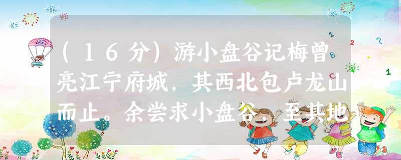 (16分)游小盘谷记梅曾亮江宁府城,其西北包卢龙山而止。余尝求小盘谷,至其地,土人或曰无有。唯大竹蔽天,多歧路,曲折广狭如一,探之不 (16分)游小盘谷记梅曾亮江宁府城,其西北包卢龙山而止。余尝求小盘谷,至其地,土人或曰无有。唯大竹蔽天,多歧路,曲折广狭如一,探之不