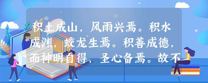 积土成山,风雨兴焉。积水成渊,蛟龙生焉。积善成德,而神明自得,圣心备焉。故不积跬步无以至千里不积小流无以成江海骐骥一跃,不能十步;驽马十驾,功在不舍。锲而舍之, 积土成山,风雨兴焉。积水成渊,蛟龙生焉。积善成德,而神明自得,圣心备焉。故不积跬步无以至千里不积小流无以成江海骐骥一跃,不能十步;驽马十驾,功在不舍。锲而舍之,