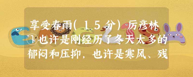 享受春雨(15分)厉彦林①也许是刚经历了冬天太多的郁闷和压抑,也许是寒风、残雪在记忆的底片上留下太多的沧桑与悲凉,万物掐灭生命的色彩与声音,孤独地萧条着沉默着。 享受春雨(15分)厉彦林①也许是刚经历了冬天太多的郁闷和压抑,也许是寒风、残雪在记忆的底片上留下太多的沧桑与悲凉,万物掐灭生命的色彩与声音,孤独地萧条着沉默着。
