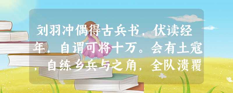 刘羽冲偶得古兵书,伏读经年,自谓可将十万。会有土寇,自练乡兵与之角,全队溃覆,几为所擒。又得古水利书,伏读经年①,自谓可使千里 刘羽冲偶得古兵书,伏读经年,自谓可将十万。会有土寇,自练乡兵与之角,全队溃覆,几为所擒。又得古水利书,伏读经年①,自谓可使千里