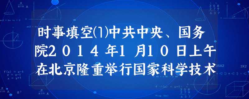 时事填空⑴中共中央、国务院2014年1月10日上午在北京隆重举行国家科学技术奖励大会。中共中央总书记、国家主席、中央军委主席习近平向获得2013年度国家 时事填空⑴中共中央、国务院2014年1月10日上午在北京隆重举行国家科学技术奖励大会。中共中央总书记、国家主席、中央军委主席习近平向获得2013年度国家