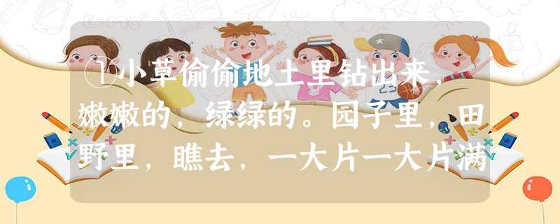 ①小草偷偷地土里钻出来,嫩嫩的,绿绿的。园子里,田野里,瞧去,一大片一大片满是的。坐着,躺着,打两个滚,踢几脚球,赛几趟跑,捉几回迷 ①小草偷偷地土里钻出来,嫩嫩的,绿绿的。园子里,田野里,瞧去,一大片一大片满是的。坐着,躺着,打两个滚,踢几脚球,赛几趟跑,捉几回迷