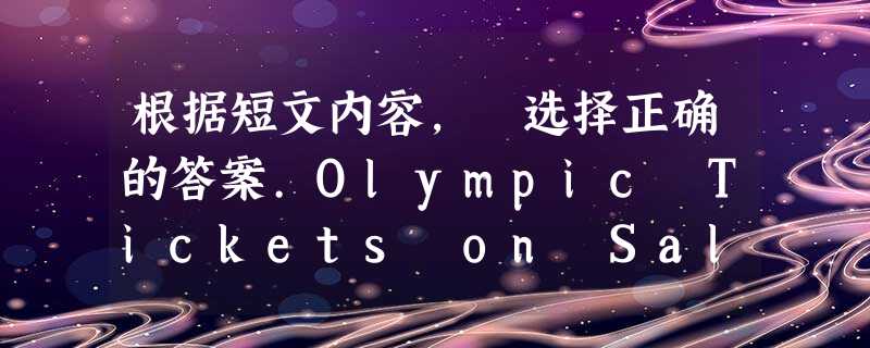 根据短文内容, 选择正确的答案.Olympic Tickets on Sale!EventsLowest prices Highest prices TimeO 根据短文内容, 选择正确的答案.Olympic Tickets on Sale!EventsLowest prices Highest prices TimeO