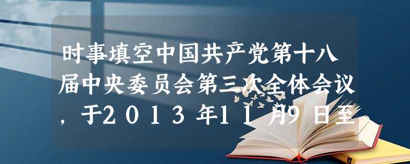 时事填空中国共产党第十八届中央委员会第三次全体会议,于2013年11月9日至12日在北京举行。全会审议通过了《中共中央关于若干重大问题的决定》。北京 时事填空中国共产党第十八届中央委员会第三次全体会议,于2013年11月9日至12日在北京举行。全会审议通过了《中共中央关于若干重大问题的决定》。北京