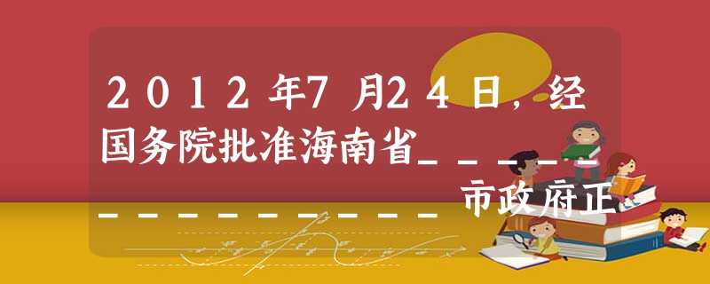 2012年7月24日,经国务院批准海南省______________市政府正式挂牌,这是中国加强对南海海域及诸岛行政管理和开发的重要步骤。 2012年7月24日,经国务院批准海南省______________市政府正式挂牌,这是中国加强对南海海域及诸岛行政管理和开发的重要步骤。