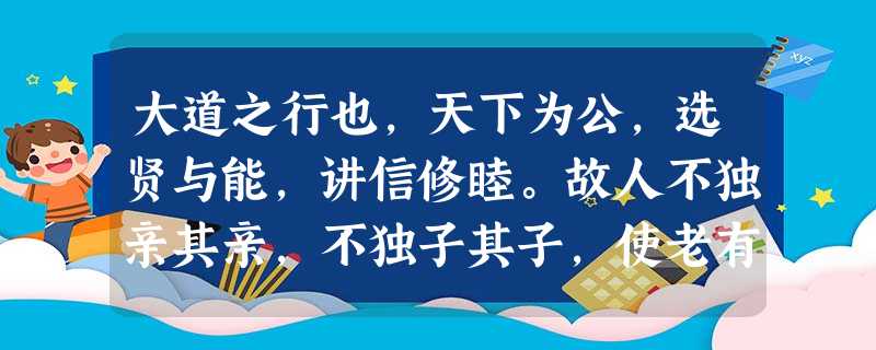 大道之行也,天下为公,选贤与能,讲信修睦。故人不独亲其亲,不独子其子,使老有所终,壮有所用,幼有所长,矜、寡、孤、独、废疾者皆有所养,男有分,女 大道之行也,天下为公,选贤与能,讲信修睦。故人不独亲其亲,不独子其子,使老有所终,壮有所用,幼有所长,矜、寡、孤、独、废疾者皆有所养,男有分,女
