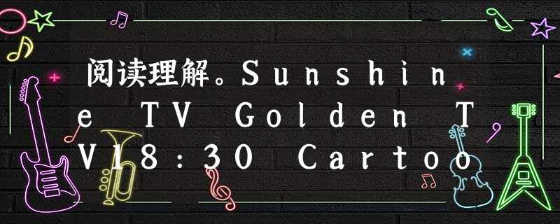 阅读理解。Sunshine TV Golden TV18:30 Cartoon World : 阅读理解。Sunshine TV Golden TV18:30 Cartoon World :