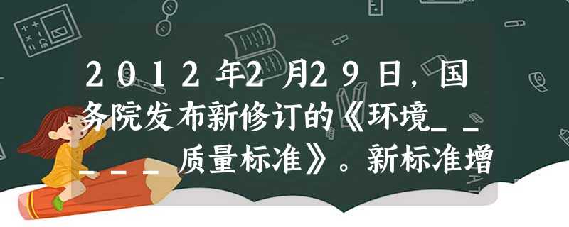 2012年2月29日,国务院发布新修订的《环境_____质量标准》。新标准增加了_____监测指标。A.水体 PM2.5B.空气 O3C.保护 O3D.空气 P 2012年2月29日,国务院发布新修订的《环境_____质量标准》。新标准增加了_____监测指标。A.水体 PM2.5B.空气 O3C.保护 O3D.空气 P