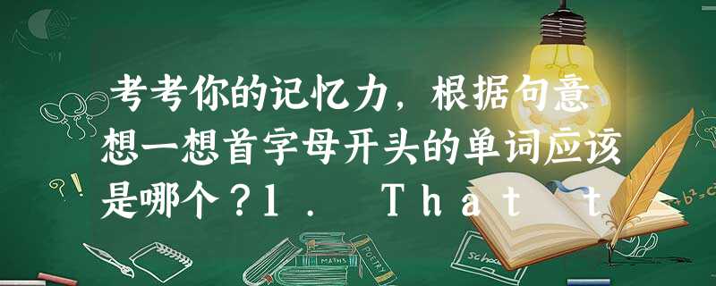 考考你的记忆力,根据句意想一想首字母开头的单词应该是哪个?1. That thing made me p_____.2. Georgia, you a 考考你的记忆力,根据句意想一想首字母开头的单词应该是哪个?1. That thing made me p_____.2. Georgia, you a