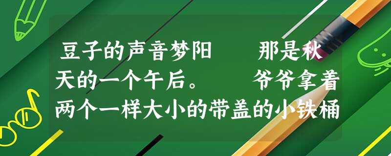 豆子的声音梦阳 那是秋天的一个午后。 爷爷拿着两个一样大小的带盖的小铁桶,让我和8岁的妹妹去责任田里捡豆子,说是收割时 豆子的声音梦阳 那是秋天的一个午后。 爷爷拿着两个一样大小的带盖的小铁桶,让我和8岁的妹妹去责任田里捡豆子,说是收割时