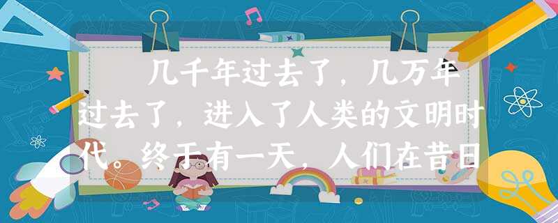 几千年过去了,几万年过去了,进入了人类的文明时代。终于有一天,人们在昔日的死火山口发现了一个奇迹,一个生命史上的奇迹——幽暗的 几千年过去了,几万年过去了,进入了人类的文明时代。终于有一天,人们在昔日的死火山口发现了一个奇迹,一个生命史上的奇迹——幽暗的