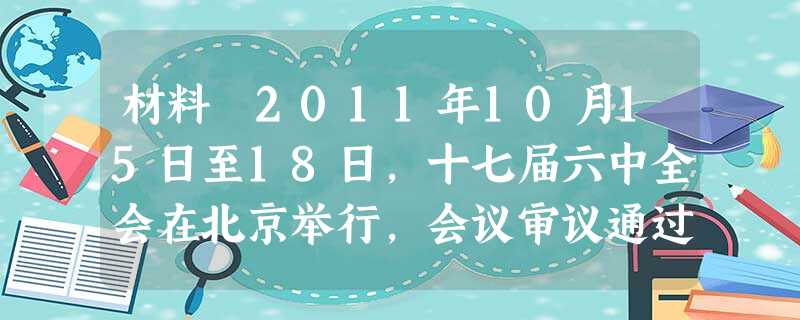 材料 2011年10月15日至18日,十七届六中全会在北京举行,会议审议通过了《中共中央关于深化文化体制改革、推动社会主义文化大发展大繁荣若干重大问题的决定》。 材料 2011年10月15日至18日,十七届六中全会在北京举行,会议审议通过了《中共中央关于深化文化体制改革、推动社会主义文化大发展大繁荣若干重大问题的决定》。