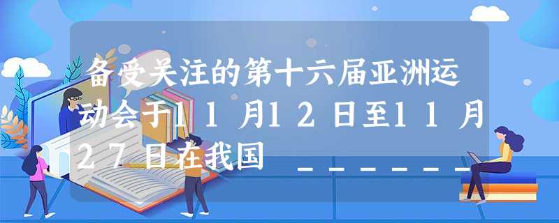 备受关注的第十六届亚洲运动会于11月12日至11月27日在我国 ______隆重举行。本届运动会中国体育代表团取得了______ 枚金牌、416枚奖牌的优 备受关注的第十六届亚洲运动会于11月12日至11月27日在我国 ______隆重举行。本届运动会中国体育代表团取得了______ 枚金牌、416枚奖牌的优